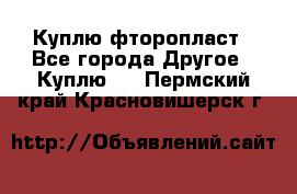 Куплю фторопласт - Все города Другое » Куплю   . Пермский край,Красновишерск г.